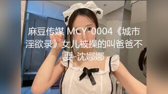 麻豆传媒 MCY-0004《城市淫欲录》女儿被操的叫爸爸不要-沈娜娜