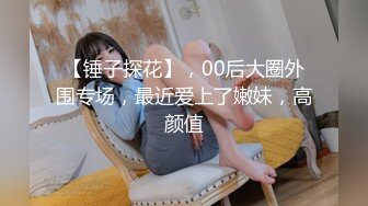 【锤子探花】，00后大圈外围专场，最近爱上了嫩妹，高颜值