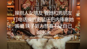 操别人女朋友 看她和男朋友打电话操的更猛还把内棒塞她嘴里 妹子努力憋着不让自己叫出来