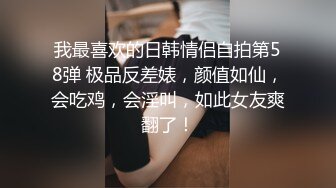 我最喜欢的日韩情侣自拍第58弹 极品反差婊，颜值如仙，会吃鸡，会淫叫，如此女友爽翻了！