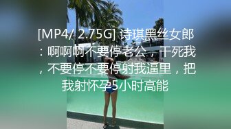 [MP4/ 2.75G] 诗琪黑丝女郎：啊啊啊不要停老公，干死我，不要停不要停射我逼里，把我射怀孕5小时高能