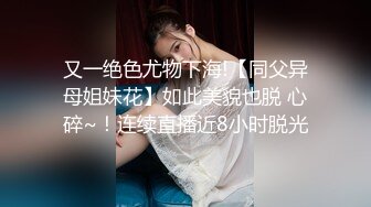 又一绝色尤物下海!【同父异母姐妹花】如此美貌也脱 心碎~！连续直播近8小时脱光