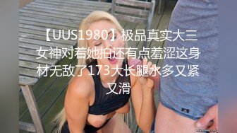 【UUS1980】极品真实大三女神对着她拍还有点羞涩这身材无敌了173大长腿水多又紧又滑