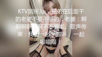 KTV厕所3p，兄弟在后面干的老婆不要不要的，老婆：啊啊啊啊啊啊不不要啦。歌声传来：我们一起学猫叫， 一起喵喵喵！