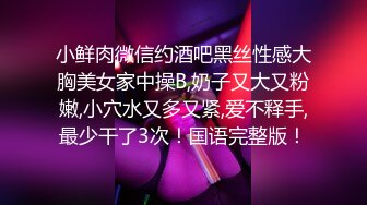 小鲜肉微信约酒吧黑丝性感大胸美女家中操B,奶子又大又粉嫩,小穴水又多又紧,爱不释手,最少干了3次！国语完整版！