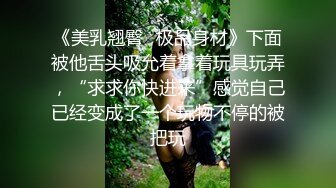 《美乳翘臀✿极品身材》下面被他舌头吸允着拿着玩具玩弄，“求求你快进来”感觉自己已经变成了一个玩物不停的被把玩