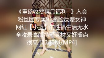 《重磅收费精品福利⭐》入会粉丝团专属91露脸反差女神网红【小蓝】的性福生活无水全收录高颜特骚身材又好撸点很高 [2330M/MP4]