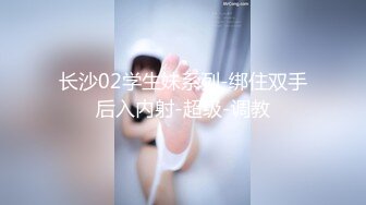 长沙02学生妹系列-绑住双手后入内射-超级-调教