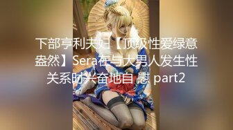 下部亨利夫妇【顶级性爱绿意盎然】Sera在与大男人发生性关系时兴奋地自 慰 part2