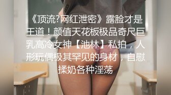 《顶流?网红泄密》露脸才是王道！颜值天花板极品奇尺巨乳高冷女神【池林】私拍，人形玩偶极其罕见的身材，自慰揉奶各种淫荡