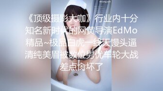 《顶级摄影大咖》行业内十分知名新时代的网黄导演EdMo精品~极品白虎一线天馒头逼清纯美眉被数位男优车轮大战差点肏坏了