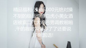 精品福利-没有5000元绝对操不到的极品性感白虎小美女酒店被富二代大鸡巴男调教啪啪,干的嗷嗷叫受不了了还要说好爽.国语!