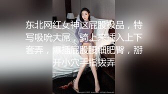 东北网红女神这屁股极品，特写吸吮大屌，骑上来插入上下套弄，爆插屁股腰细肥臀，掰开小穴手指拨弄