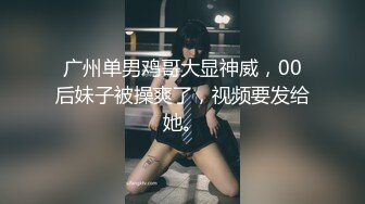 广州单男鸡哥大显神威，00后妹子被操爽了，视频要发给她。