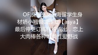 ❤️OF浪漫主义上海留学生身材娇小翘臀媚洋女【asya】最后停更订阅私拍流出，恋上大肉棒各种唯美性爱野战