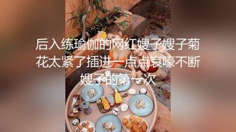 后入练瑜伽的网红嫂子嫂子菊花太紧了插进一点点哀嚎不断嫂子的第一次