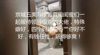 京城五美Ts徐菁萱和闺蜜们一起服侍领导级别的大佬，特殊癖好，四个妈妈轮番艹你好不好，有钱任性，玩得够爽！