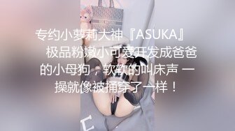 专约小萝莉大神『ASUKA』❤️极品粉嫩小可爱开发成爸爸的小母狗，软软的叫床声 一操就像被捅穿了一样！