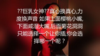 ??巨乳女神??真心换真心,力度换声音 如果上面樱桃小嘴,下面咸湿大嘴,后面菊花洞洞只能选择一个让你插,你会选择哪一个呢？