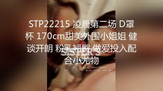 STP22215 凌晨第二场 D罩杯 170cm甜美外围小姐姐 健谈开朗 粉乳翘臀 做爱投入配合小尤物