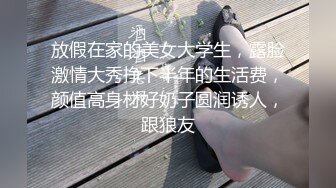 放假在家的美女大学生，露脸激情大秀挣下半年的生活费，颜值高身材好奶子圆润诱人，跟狼友