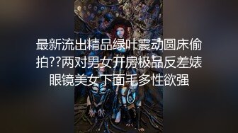 最新流出精品绿叶震动圆床偷拍??两对男女开房极品反差婊眼镜美女下面毛多性欲强