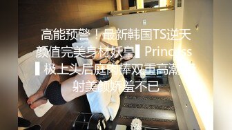 高能预警！最新韩国TS逆天颜值完美身材妖皇▌Princess ▌极上头后庭肉棒双重高潮 极射美颜娇羞不已