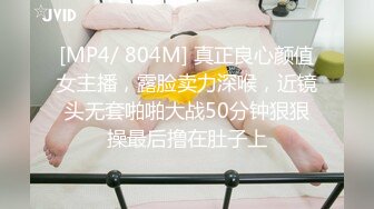 [MP4/ 804M] 真正良心颜值女主播，露脸卖力深喉，近镜头无套啪啪大战50分钟狠狠操最后撸在肚子上