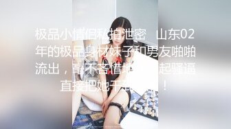 极品小情侣私拍泄密✿山东02年的极品身材妹子和男友啪啪流出，毫不吝惜地蹂躏起骚逼直接把她干到高潮！