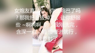 女炮友真贴心：你洗鸡巴了吗？那我把套拔掉了，让你舒服些 ~啊啊啊  男：我刚洗完，含深一点，嗯 慢慢进就行，我要射了