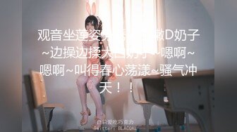 观音坐莲姿势诱人白嫩D奶子~边操边揉大白奶子~嗯啊~嗯啊~叫得春心荡漾~骚气冲天！！