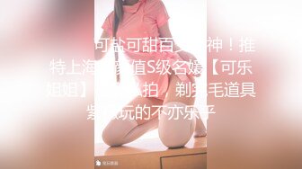 ⚫️⚫️可盐可甜百变女神！推特上海高颜值S级名媛【可乐姐姐】福利私拍，剃完毛道具紫薇玩的不亦乐乎