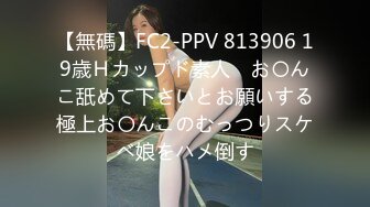 【無碼】FC2-PPV 813906 19歳Ｈカップド素人　お〇んこ舐めて下さいとお願いする極上お〇んこのむっつりスケベ娘をハメ倒す