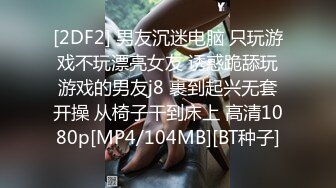 [2DF2] 男友沉迷电脑 只玩游戏不玩漂亮女友 诱惑跪舔玩游戏的男友j8 裹到起兴无套开操 从椅子干到床上 高清1080p[MP4/104MB][BT种子]