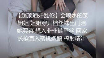 【超顶通奸乱伦】会喷水的亲姐姐 姐姐穿开档丝袜出门陪她买菜 想入非非裤里丝 回家长枪直入蜜桃嫩鲍 榨射精汁