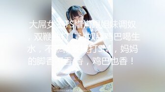 大屌女王TS惜惜跟姐妹调奴，双鞭抽打，让奴舔鸡巴喝生水，不乖就要挨打SM，妈妈的脚香不香 香，鸡巴也香！