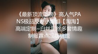 《最新顶流重磅》高人气PANS极品反差小姐姐【淘淘】高端定制~白丝黑丝多套情趣制服露点摇摆挑逗