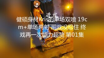 健硕身材Kris的单场双喷 19cm+单场两射 前戏没忍住 终戏再一次能力超赞 第01集