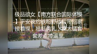 极品欲女【南方联合国际体模】平安夜约铁粉野战后带回家接着操，翘挺美乳，操太猛套套差点掉逼里.