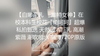 【白嫩豪乳❤️推特女神】在校本科生校花『绮珂珂』超爆私拍甄选 天然圆润巨乳 高潮紫薇 潮吹喷水 高清720P原版