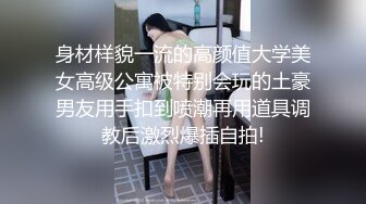 身材样貌一流的高颜值大学美女高级公寓被特别会玩的土豪男友用手扣到喷潮再用道具调教后激烈爆插自拍!