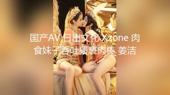 国产AV 日出文化 Xzone 肉食妹子吞吐猥亵肉棒 姜洁