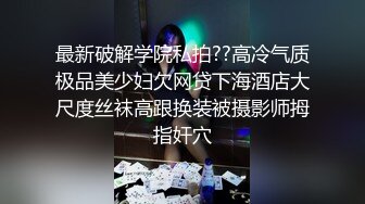 最新破解学院私拍??高冷气质极品美少妇欠网贷下海酒店大尺度丝袜高跟换装被摄影师拇指奸穴