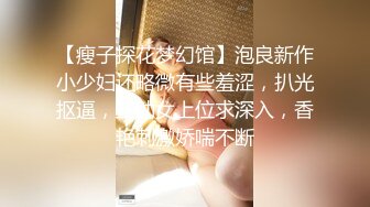 【瘦子探花梦幻馆】泡良新作小少妇还略微有些羞涩，扒光抠逼，主动女上位求深入，香艳刺激娇喘不断