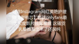 台湾Instagram网红美艳护理师【谢侑芯】转战onlyfans最大尺度影片独家揭露 这骚货乳晕都露出来了还装纯