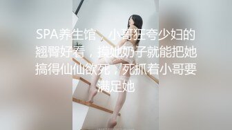 SPA养生馆，小哥狂夸少妇的翘臀好看，摸她奶子就能把她搞得仙仙欲死，死抓着小哥要满足她