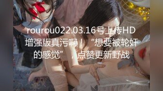 rourou022.03.16号上传HD增强版真污啊！“想要被轮奸的感觉”，点赞更新野战