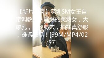 【新片速遞】深圳SM女王自带调教室，骚爆的美熟女，大爆乳，大淫粉穴，抽插真舒服，难遇极品！[99M/MP4/02:57]