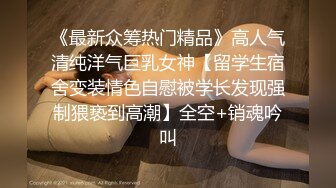 《最新众筹热门精品》高人气清纯洋气巨乳女神【留学生宿舍变装情色自慰被学长发现强制猥亵到高潮】全空+销魂吟叫