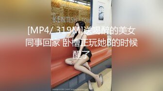 [MP4/ 319M]送喝醉的美女同事回家 卧槽正玩她B的时候醒了